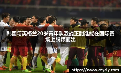 米兰电竞韩国与英格兰20岁青年队激战正酣谁能在国际赛场上脱颖而出